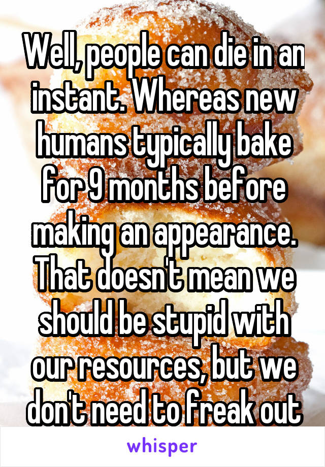 Well, people can die in an instant. Whereas new humans typically bake for 9 months before making an appearance. That doesn't mean we should be stupid with our resources, but we don't need to freak out