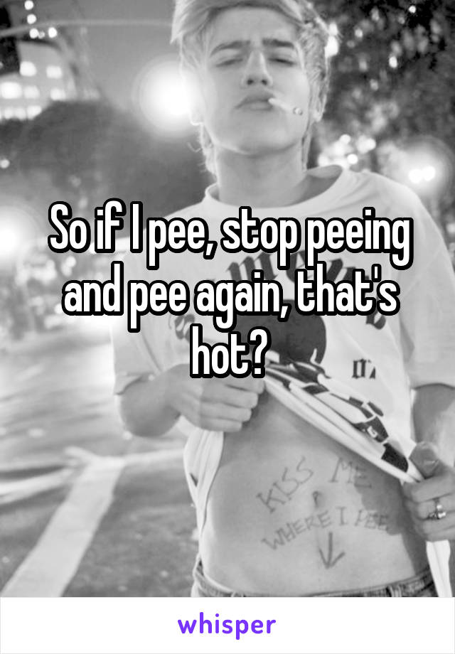So if I pee, stop peeing and pee again, that's hot?
