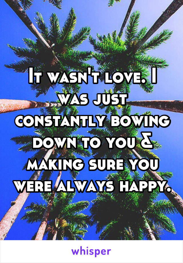 It wasn't love. I was just constantly bowing down to you & making sure you were always happy.