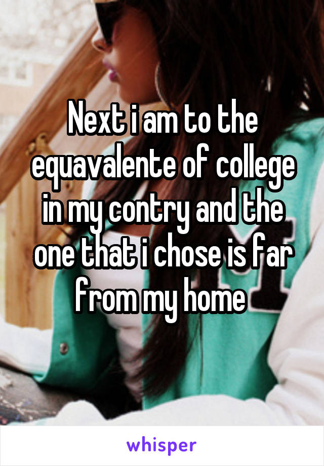 Next i am to the equavalente of college in my contry and the one that i chose is far from my home 
