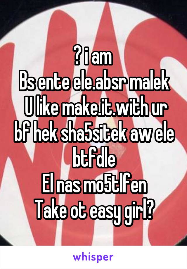 😕 i am 
Bs ente ele.absr malek
 U like make.it.with ur bf hek sha5sitek aw ele btfdle
El nas mo5tlfen
Take ot easy girl✋