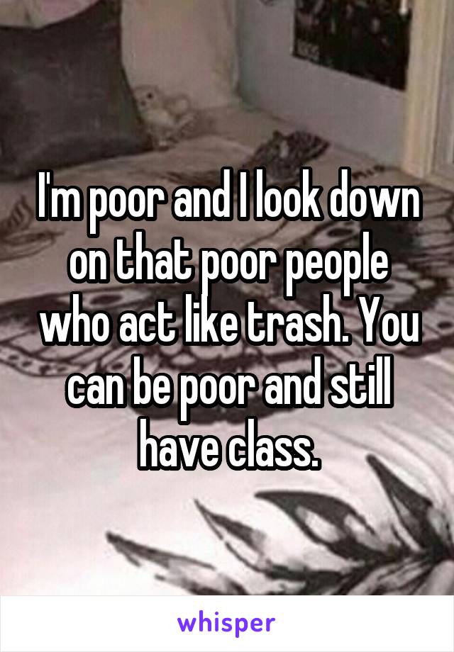 I'm poor and I look down on that poor people who act like trash. You can be poor and still have class.