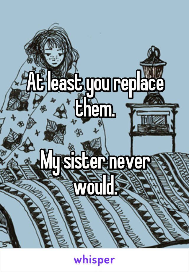 At least you replace them.

My sister never would.