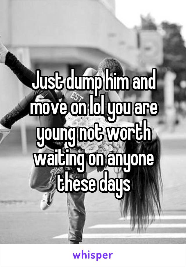 Just dump him and move on lol you are young not worth waiting on anyone these days