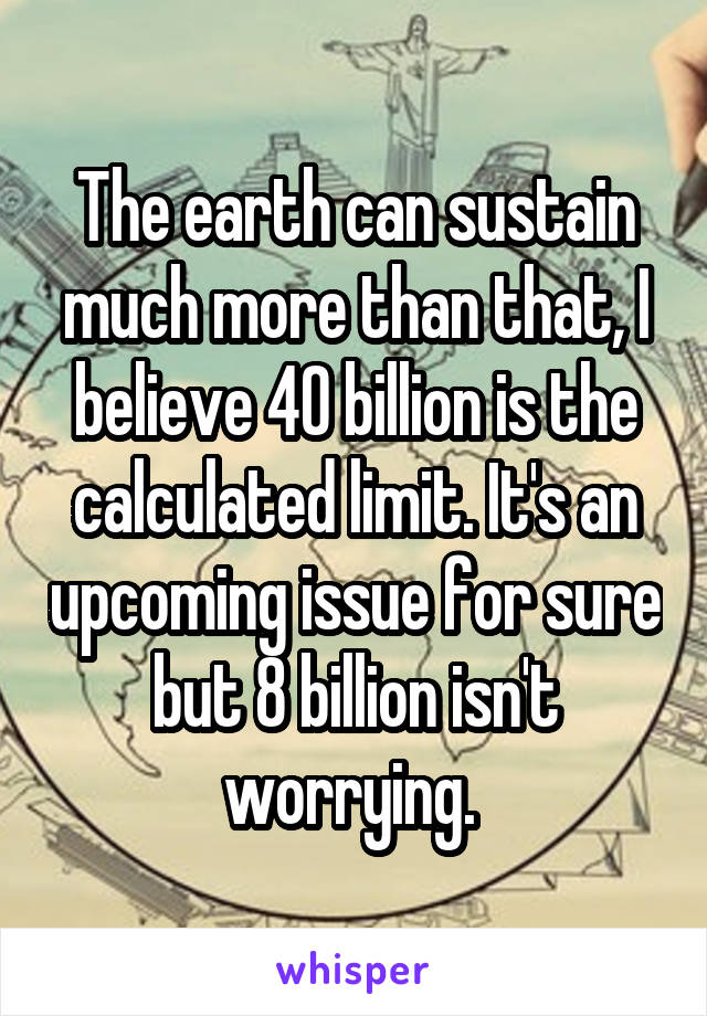 The earth can sustain much more than that, I believe 40 billion is the calculated limit. It's an upcoming issue for sure but 8 billion isn't worrying. 
