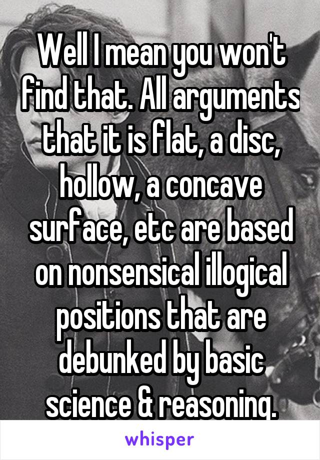 Well I mean you won't find that. All arguments that it is flat, a disc, hollow, a concave surface, etc are based on nonsensical illogical positions that are debunked by basic science & reasoning.