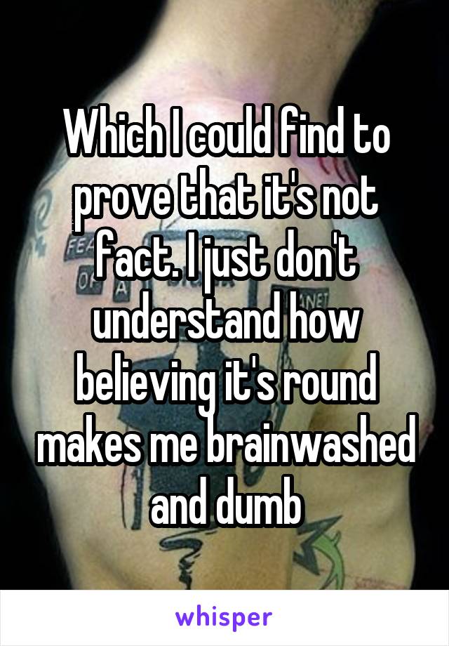 Which I could find to prove that it's not fact. I just don't understand how believing it's round makes me brainwashed and dumb