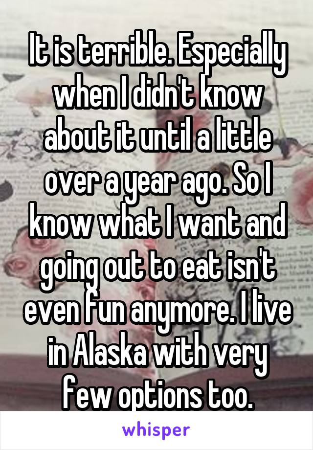 It is terrible. Especially when I didn't know about it until a little over a year ago. So I know what I want and going out to eat isn't even fun anymore. I live in Alaska with very few options too.