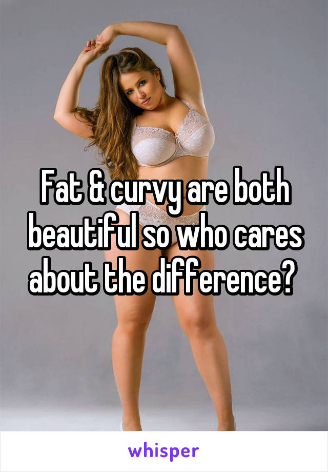 Fat & curvy are both beautiful so who cares about the difference? 