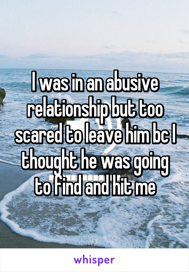 I was in an abusive relationship but too scared to leave him bc I thought he was going to find and hit me