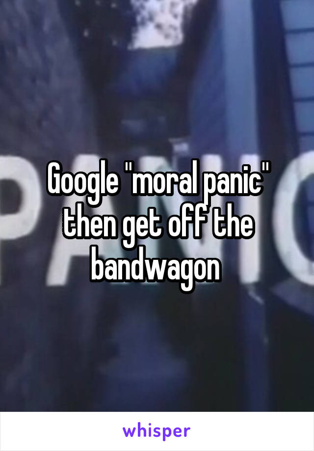 Google "moral panic" then get off the bandwagon 