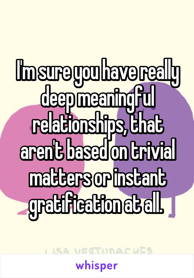 I'm sure you have really deep meaningful relationships, that aren't based on trivial matters or instant gratification at all. 