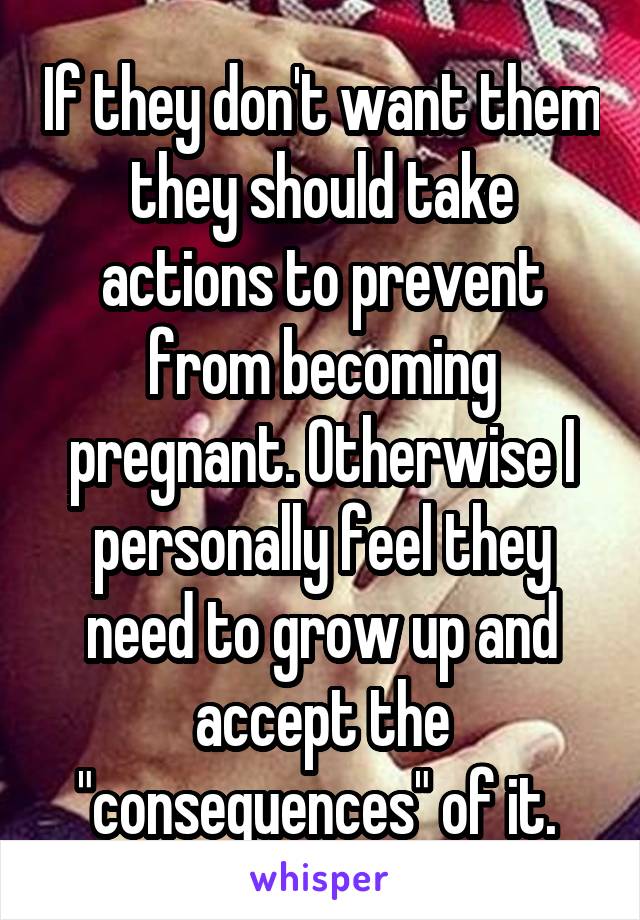 If they don't want them they should take actions to prevent from becoming pregnant. Otherwise I personally feel they need to grow up and accept the "consequences" of it. 