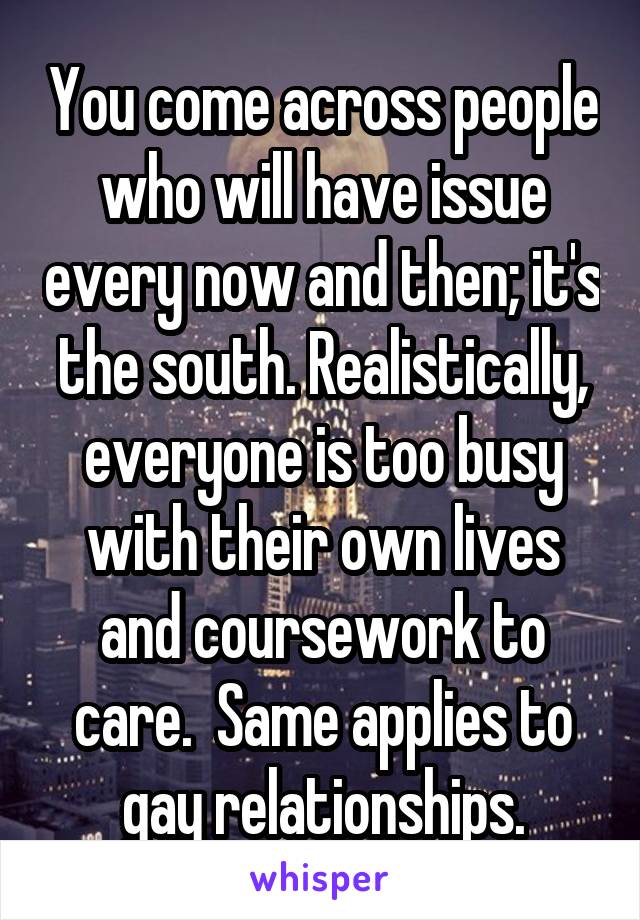 You come across people who will have issue every now and then; it's the south. Realistically, everyone is too busy with their own lives and coursework to care.  Same applies to gay relationships.