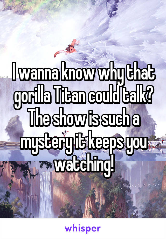 I wanna know why that gorilla Titan could talk? The show is such a mystery it keeps you watching!