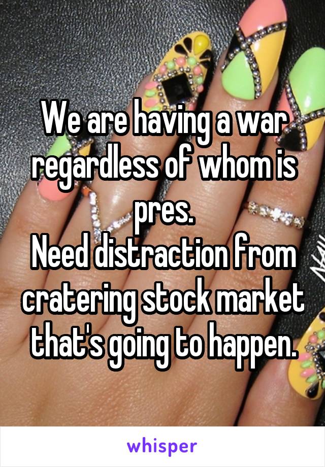 We are having a war regardless of whom is pres.
Need distraction from cratering stock market that's going to happen.