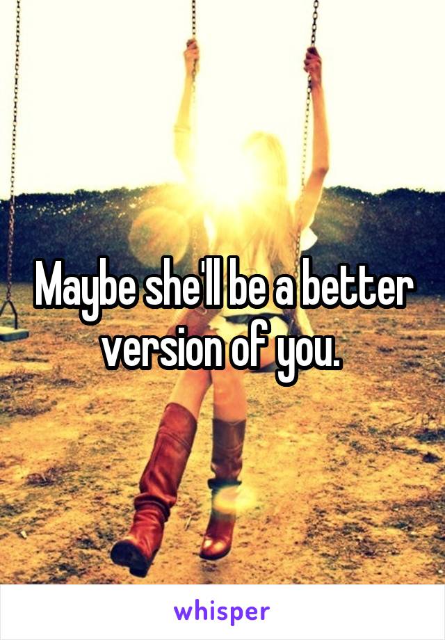 Maybe she'll be a better version of you. 