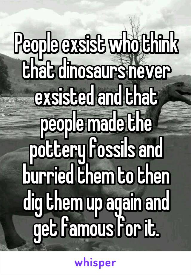 People exsist who think that dinosaurs never exsisted and that people made the pottery fossils and burried them to then dig them up again and get famous for it.
