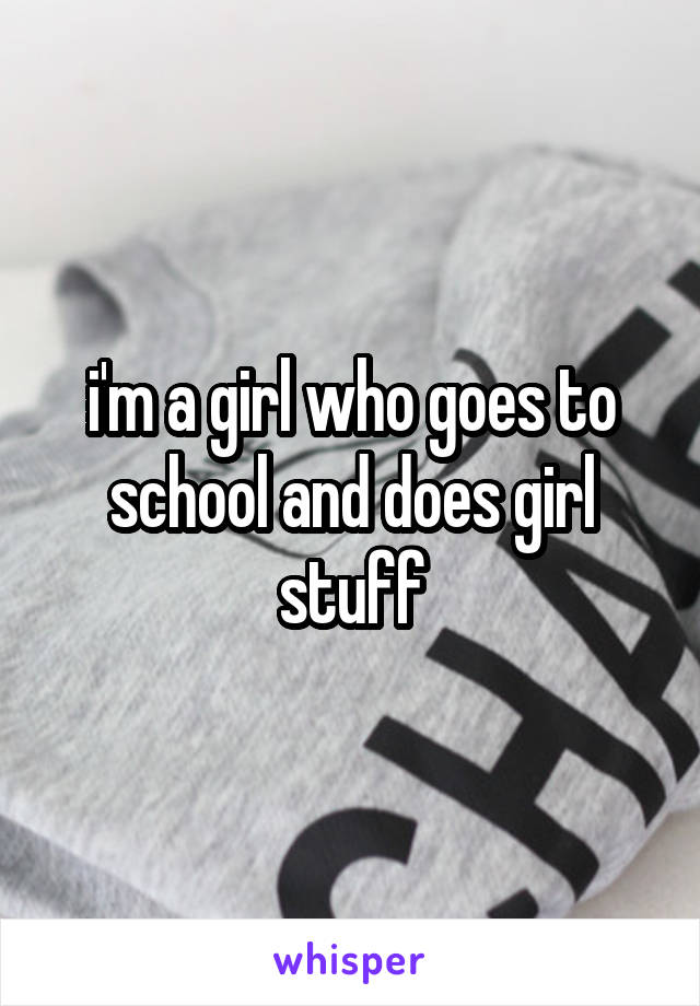 i'm a girl who goes to school and does girl stuff