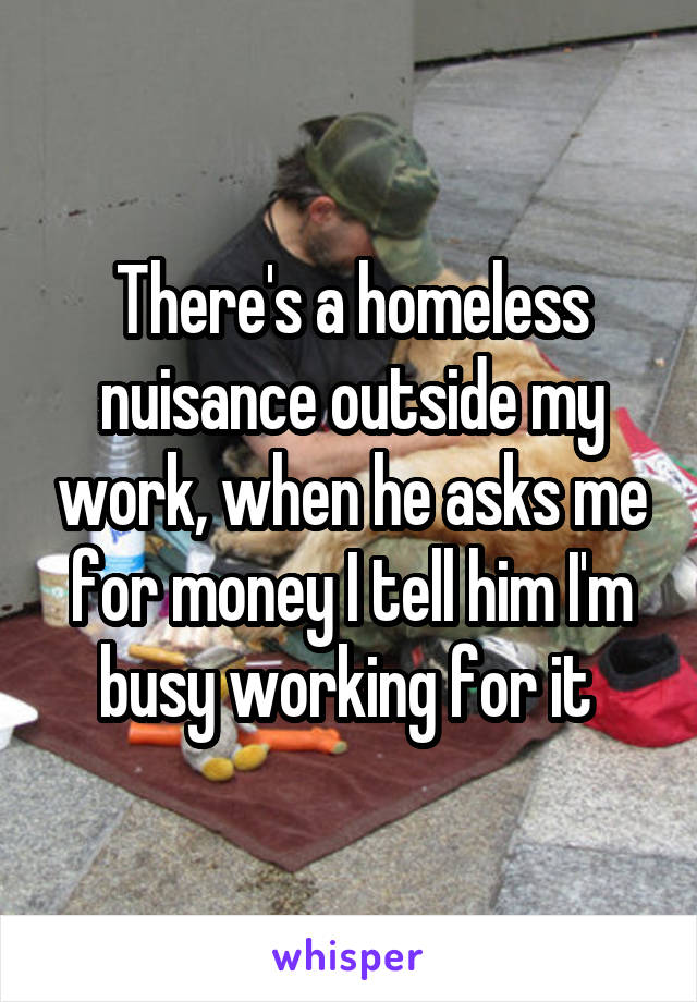 There's a homeless nuisance outside my work, when he asks me for money I tell him I'm busy working for it 