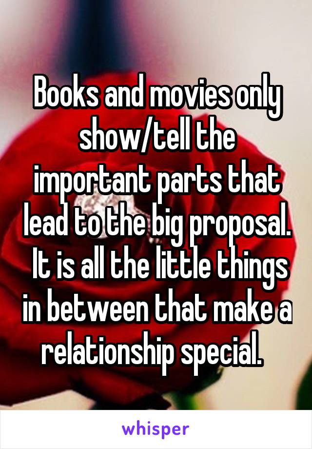 Books and movies only show/tell the important parts that lead to the big proposal.  It is all the little things in between that make a relationship special.  