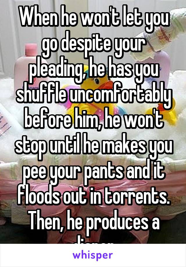 When he won't let you go despite your pleading, he has you shuffle uncomfortably before him, he won't stop until he makes you pee your pants and it floods out in torrents. Then, he produces a diaper
