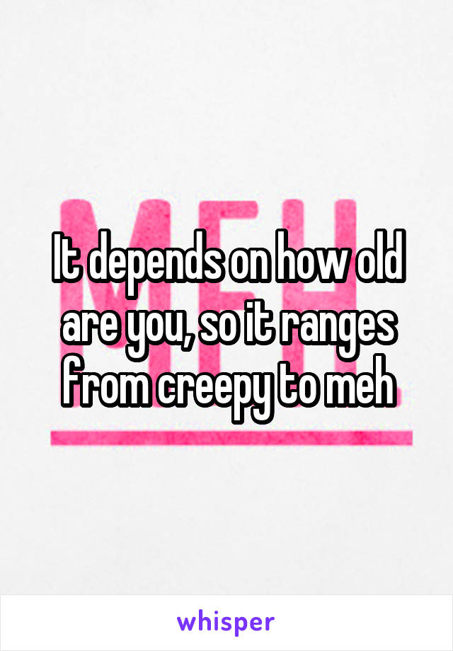 It depends on how old are you, so it ranges from creepy to meh