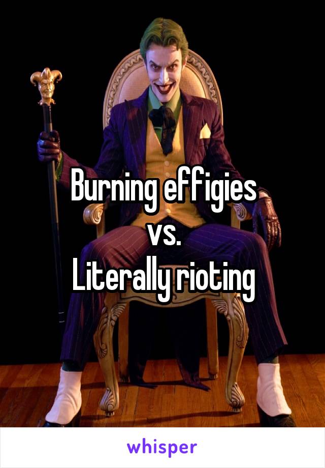Burning effigies
vs.
Literally rioting