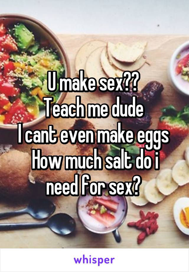 U make sex?? 
Teach me dude 
I cant even make eggs 
How much salt do i need for sex? 