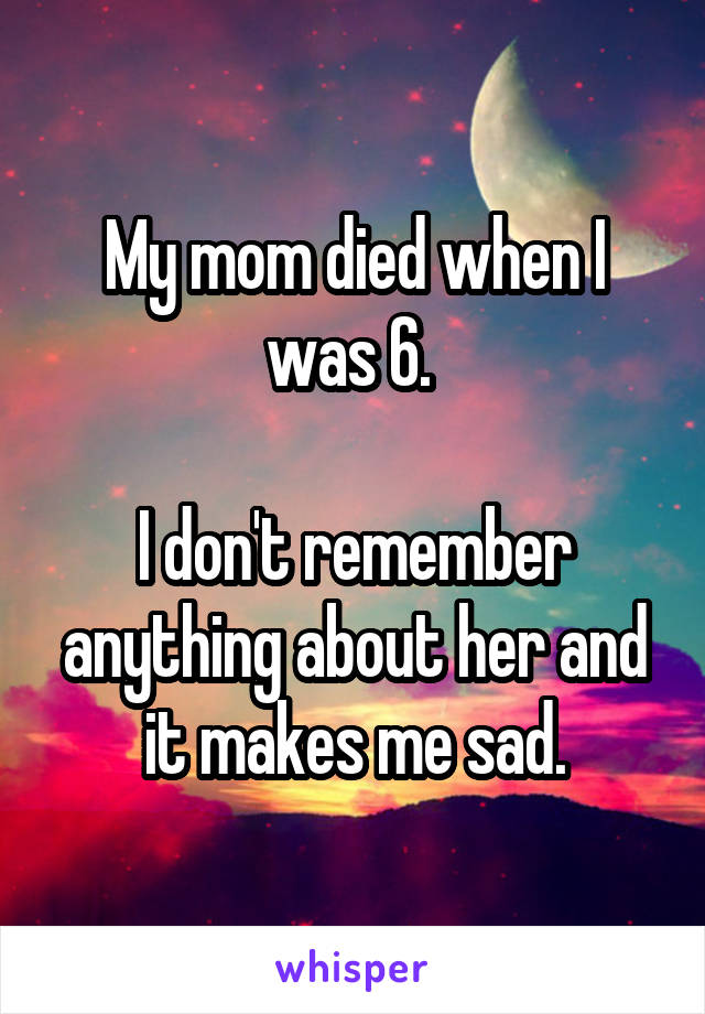My mom died when I was 6. 

I don't remember anything about her and it makes me sad.
