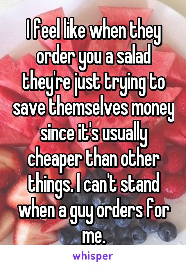 I feel like when they order you a salad they're just trying to save themselves money since it's usually cheaper than other things. I can't stand when a guy orders for me.