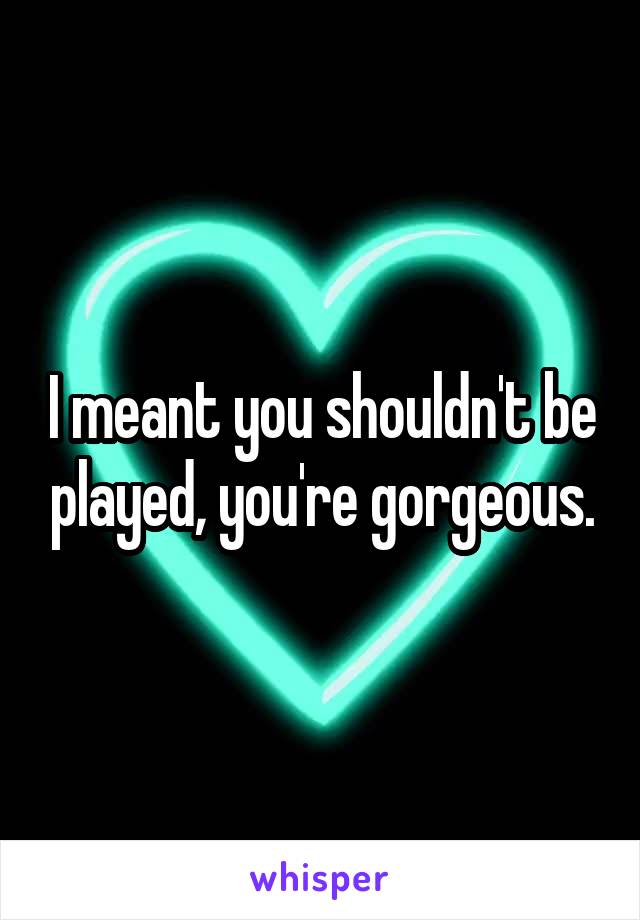 I meant you shouldn't be played, you're gorgeous.