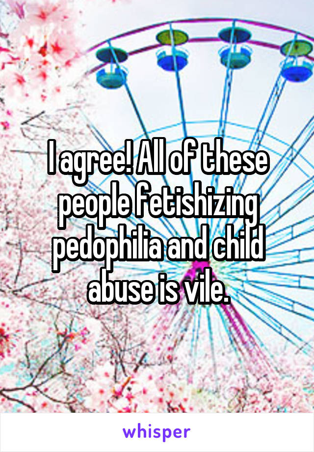 I agree! All of these people fetishizing pedophilia and child abuse is vile.