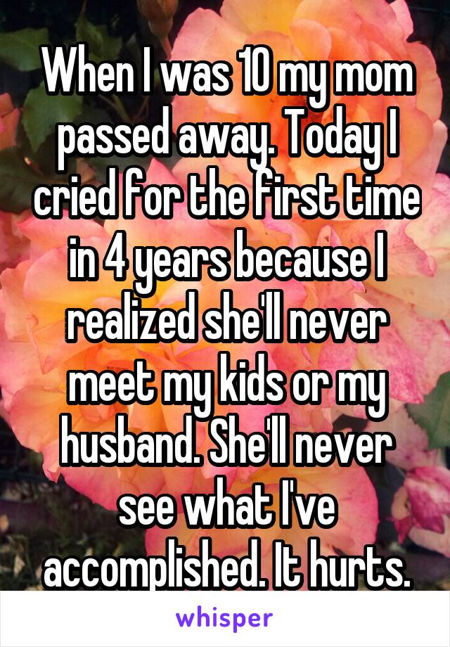 When I was 10 my mom passed away. Today I cried for the first time in 4 years because I realized she'll never meet my kids or my husband. She'll never see what I've accomplished. It hurts.