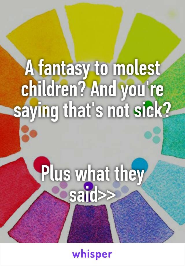 A fantasy to molest children? And you're saying that's not sick? 

Plus what they said>>