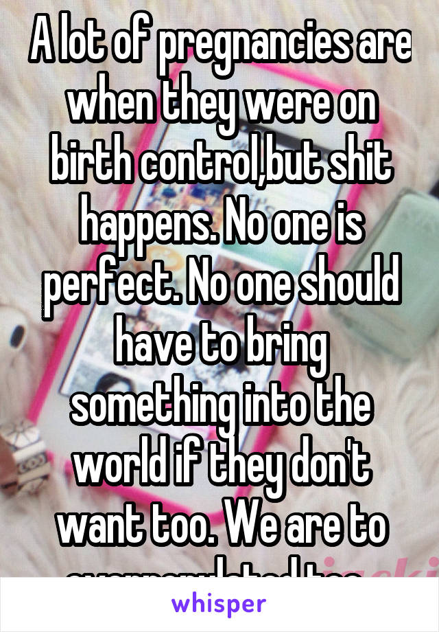 A lot of pregnancies are when they were on birth control,but shit happens. No one is perfect. No one should have to bring something into the world if they don't want too. We are to overpopulated too. 