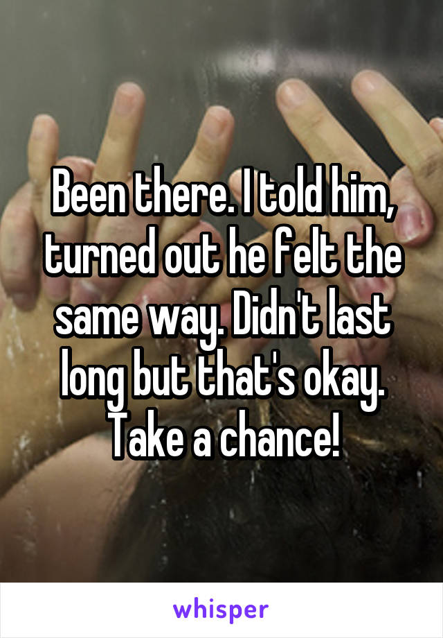Been there. I told him, turned out he felt the same way. Didn't last long but that's okay. Take a chance!