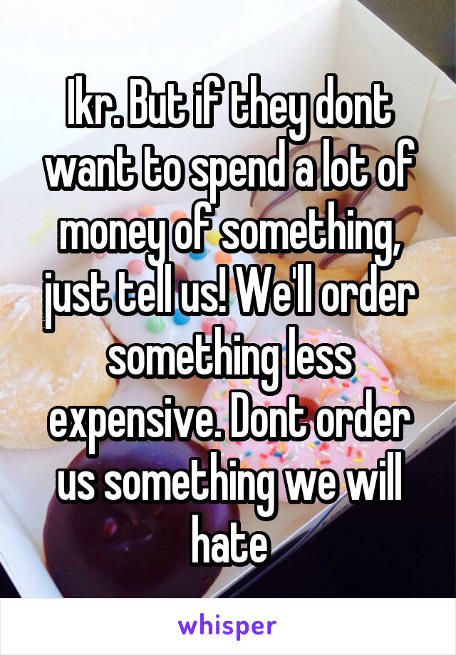 Ikr. But if they dont want to spend a lot of money of something, just tell us! We'll order something less expensive. Dont order us something we will hate