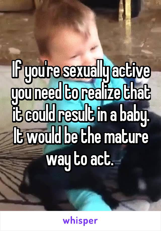 If you're sexually active you need to realize that it could result in a baby. It would be the mature way to act. 