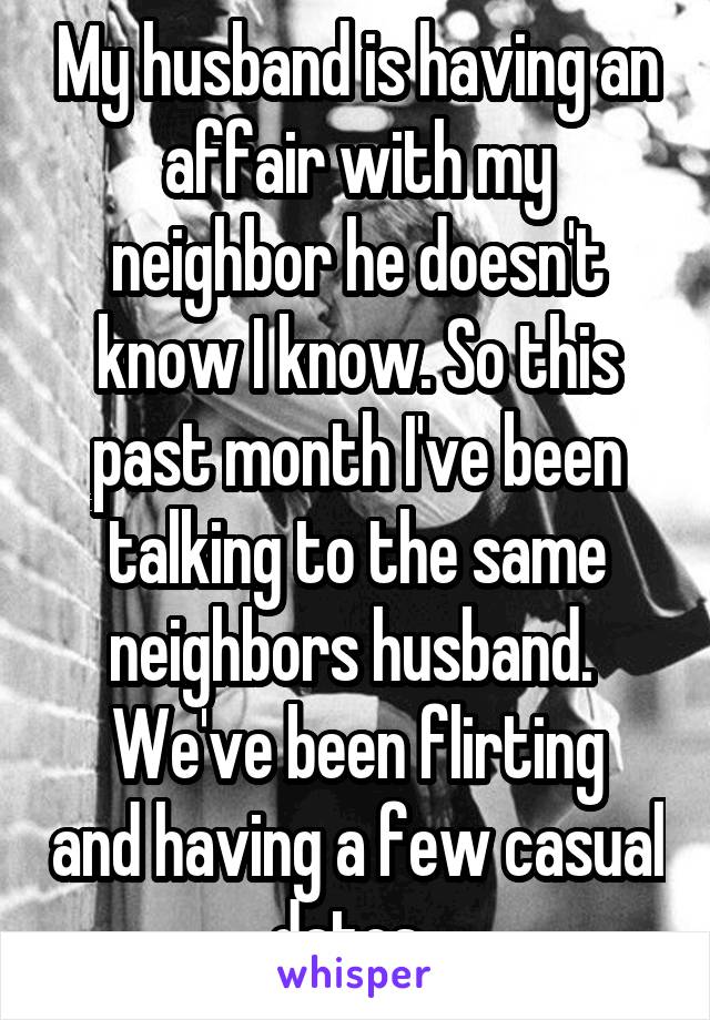  My husband is having an affair with my neighbor he doesn't know I know. So this past month I've been talking to the same neighbors husband. 
We've been flirting and having a few casual dates. 