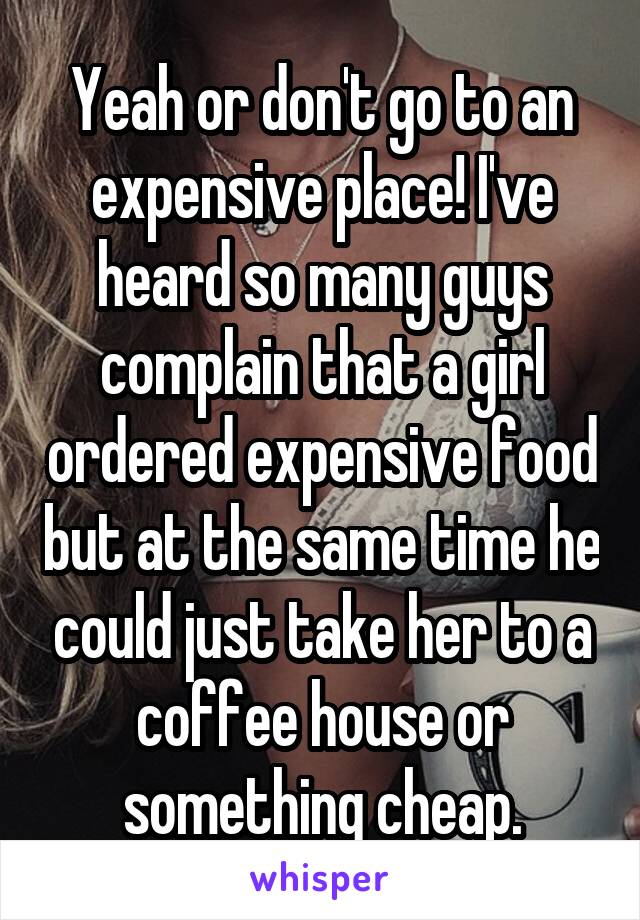 Yeah or don't go to an expensive place! I've heard so many guys complain that a girl ordered expensive food but at the same time he could just take her to a coffee house or something cheap.