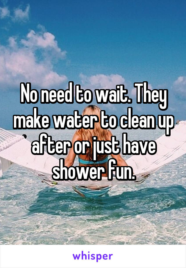No need to wait. They make water to clean up after or just have shower fun.