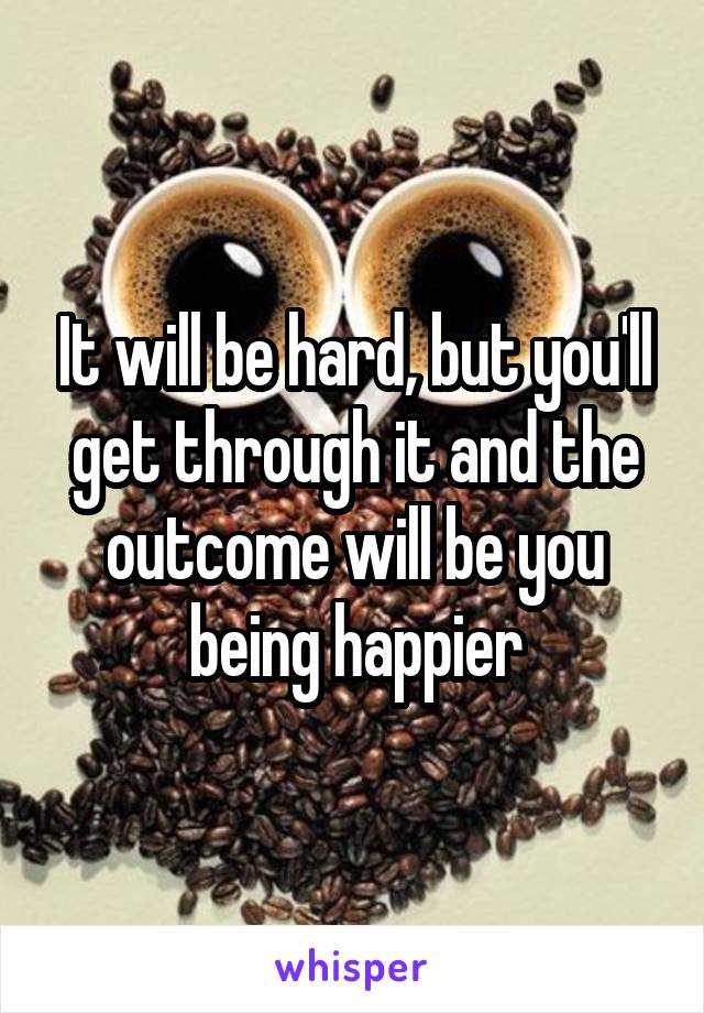 It will be hard, but you'll get through it and the outcome will be you being happier
