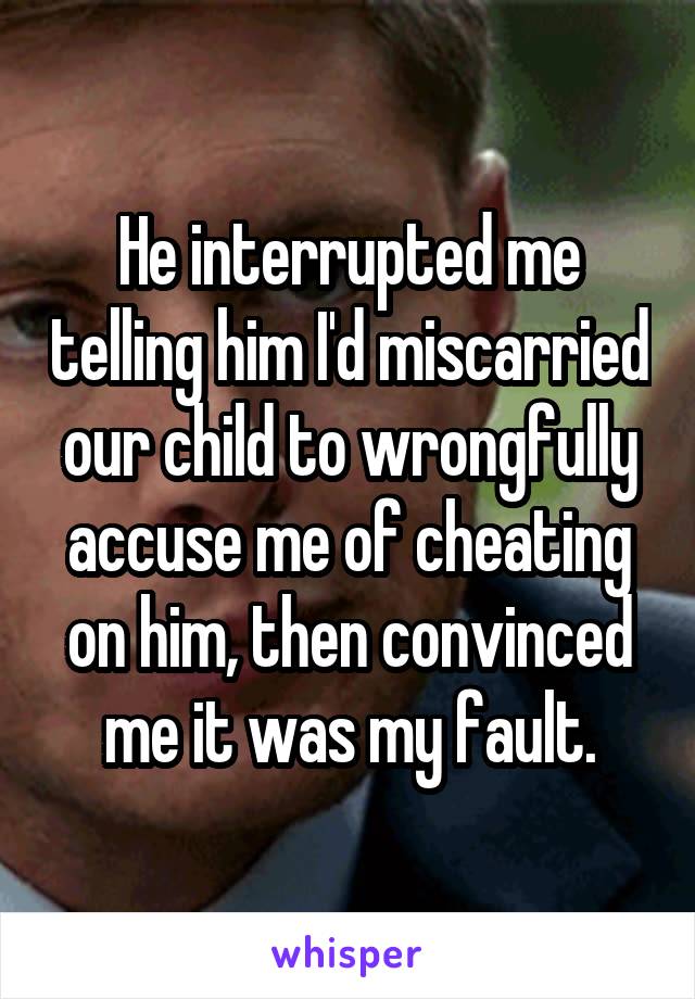 He interrupted me telling him I'd miscarried our child to wrongfully accuse me of cheating on him, then convinced me it was my fault.