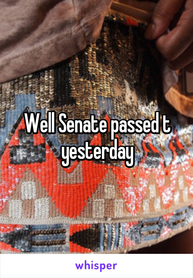 Well Senate passed t yesterday