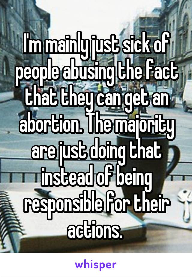 I'm mainly just sick of people abusing the fact that they can get an abortion. The majority are just doing that instead of being responsible for their actions. 