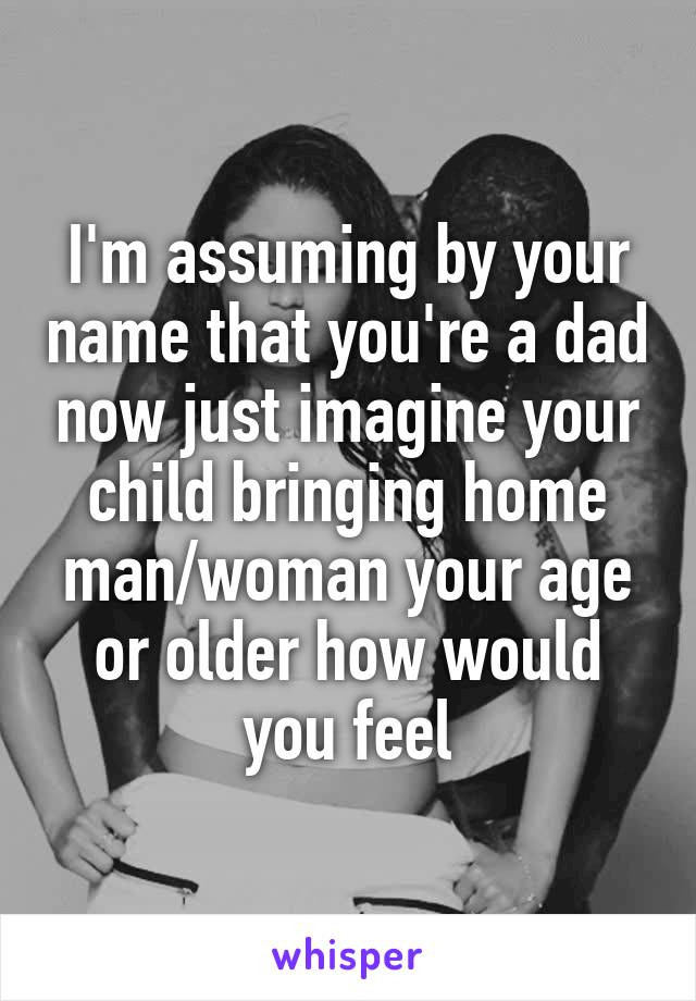 I'm assuming by your name that you're a dad now just imagine your child bringing home man/woman your age or older how would you feel
