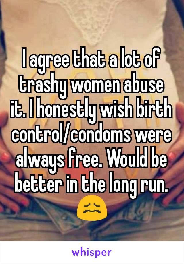 I agree that a lot of trashy women abuse it. I honestly wish birth control/condoms were always free. Would be better in the long run. 😖