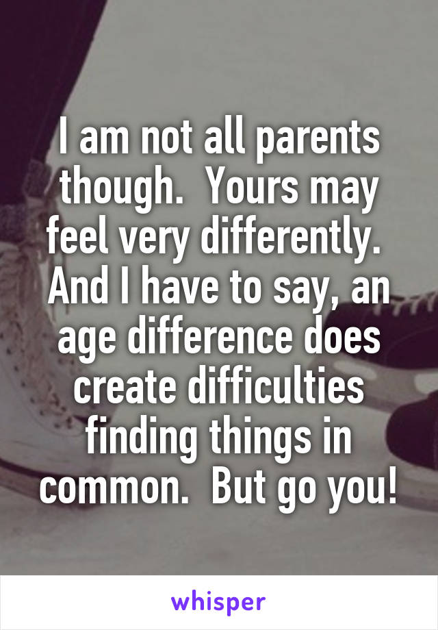 I am not all parents though.  Yours may feel very differently.  And I have to say, an age difference does create difficulties finding things in common.  But go you!