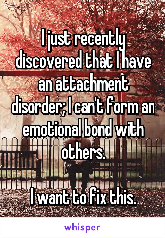 I just recently discovered that I have an attachment disorder; I can't form an emotional bond with others.

I want to fix this.